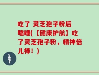 吃了 灵芝孢子粉后 瞌睡(【健康护航】吃了灵芝孢子粉，精神倍儿棒！)