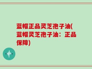 蓝帽正品灵芝孢子油(蓝帽灵芝孢子油：正品保障)