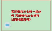 灵芝粉和三七粉一起吃吗 灵芝粉和三七粉可以同时服用吗？