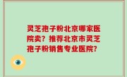 灵芝孢子粉北京哪家医院卖？推荐北京市灵芝孢子粉销售专业医院？