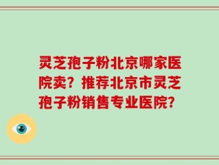 灵芝孢子粉北京哪家医院卖？推荐北京市灵芝孢子粉销售专业医院？