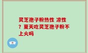 灵芝孢子粉热性 凉性？夏天吃灵芝孢子粉不上火吗