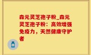 森元灵芝孢子粉_森元灵芝孢子粉：高效增强免疫力，天然健康守护者