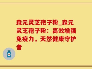 森元灵芝孢子粉_森元灵芝孢子粉：高效增强免疫力，天然健康守护者