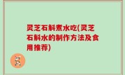 灵芝石斛煮水吃(灵芝石斛水的制作方法及食用推荐)