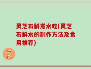灵芝石斛煮水吃(灵芝石斛水的制作方法及食用推荐)