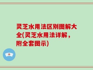 灵芝水用法区别图解大全(灵芝水用法详解，附全套图示)