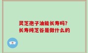 灵芝孢子油能长寿吗？长寿纯芝谷是做什么的