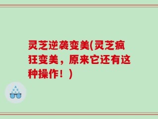 灵芝逆袭变美(灵芝疯狂变美，原来它还有这种操作！)