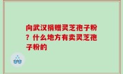 向武汉捐赠灵芝孢子粉？什么地方有卖灵芝孢子粉的