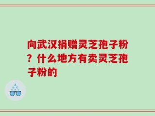向武汉捐赠灵芝孢子粉？什么地方有卖灵芝孢子粉的