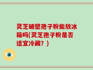 灵芝破壁孢子粉能放冰箱吗(灵芝孢子粉是否适宜冷藏？)