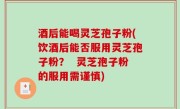 酒后能喝灵芝孢子粉(饮酒后能否服用灵芝孢子粉？  灵芝孢子粉的服用需谨慎)