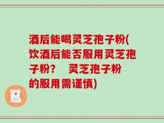 酒后能喝灵芝孢子粉(饮酒后能否服用灵芝孢子粉？  灵芝孢子粉的服用需谨慎)
