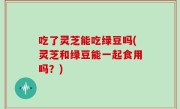 吃了灵芝能吃绿豆吗(灵芝和绿豆能一起食用吗？)