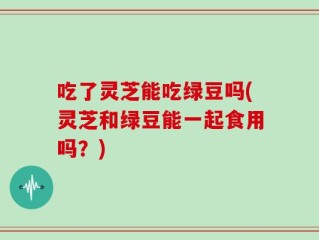 吃了灵芝能吃绿豆吗(灵芝和绿豆能一起食用吗？)