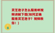 灵芝孢子怎么服用啊视频讲解下载(如何正确服用灵芝孢子？视频教你！)