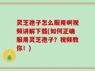 灵芝孢子怎么服用啊视频讲解下载(如何正确服用灵芝孢子？视频教你！)