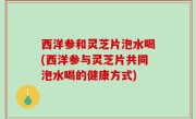 西洋参和灵芝片泡水喝(西洋参与灵芝片共同泡水喝的健康方式)