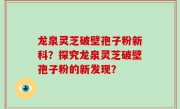 龙泉灵芝破壁孢子粉新科？探究龙泉灵芝破壁孢子粉的新发现？