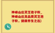 神峰山庄灵芝孢子粉_神峰山庄高品质灵芝孢子粉，健康养生之选)