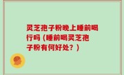 灵芝孢子粉晚上睡前喝行吗 (睡前喝灵芝孢子粉有何好处？)