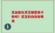 贫血能吃灵芝破壁孢子粉吗？灵芝的功效有哪些