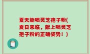 夏天能喝灵芝孢子粉(夏日来临，献上喝灵芝孢子粉的正确姿势！)
