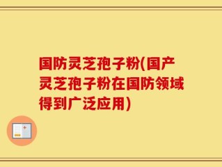 国防灵芝孢子粉(国产灵芝孢子粉在国防领域得到广泛应用)