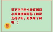 灵芝孢子粉小姜直播间小姜直播间带你了解灵芝孢子粉，赶快来了解吧！)