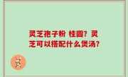 灵芝孢子粉 桂圆？灵芝可以搭配什么煲汤？
