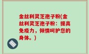 金丝利灵芝孢子粉(金丝利灵芝孢子粉：提高免疫力，倾情呵护您的身体。)