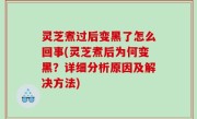 灵芝煮过后变黑了怎么回事(灵芝煮后为何变黑？详细分析原因及解决方法)