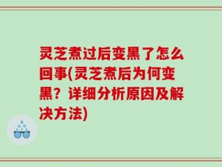 灵芝煮过后变黑了怎么回事(灵芝煮后为何变黑？详细分析原因及解决方法)
