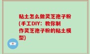 粘土怎么做灵芝孢子粉(手工DIY：教你制作灵芝孢子粉的粘土模型)
