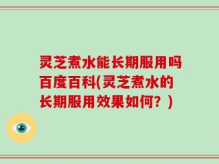 灵芝煮水能长期服用吗百度百科(灵芝煮水的长期服用效果如何？)