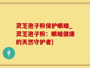 灵芝孢子粉保护眼睛_灵芝孢子粉：眼睛健康的天然守护者)