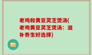老鸡和黄豆灵芝煲汤(老鸡黄豆灵芝煲汤：滋补养生好选择)