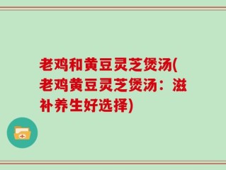 老鸡和黄豆灵芝煲汤(老鸡黄豆灵芝煲汤：滋补养生好选择)