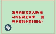 海马枸杞灵芝大枣(海马枸杞灵芝大枣——营养丰富的中药材组合)