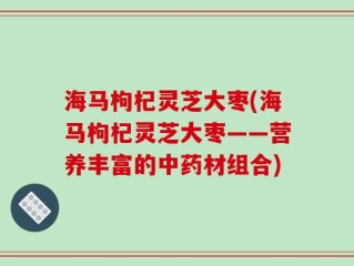 海马枸杞灵芝大枣(海马枸杞灵芝大枣——营养丰富的中药材组合)