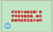 灵芝孢子油能治糖？我爷爷患有糖尿病，能吃德睿柯森灵芝孢子油吗