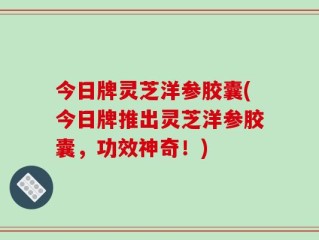 今日牌灵芝洋参胶囊(今日牌推出灵芝洋参胶囊，功效神奇！)