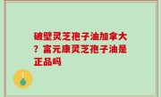 破壁灵芝孢子油加拿大？富元康灵芝孢子油是正品吗