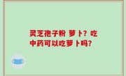 灵芝孢子粉 萝卜？吃中药可以吃萝卜吗？
