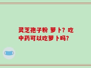 灵芝孢子粉 萝卜？吃中药可以吃萝卜吗？