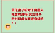 灵芝孢子粉对于阴虚火旺者有用吗(灵芝孢子粉对阴虚火旺者有益吗？)