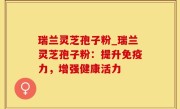 瑞兰灵芝孢子粉_瑞兰灵芝孢子粉：提升免疫力，增强健康活力