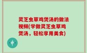 灵芝虫草鸡煲汤的做法视频(学做灵芝虫草鸡煲汤，轻松享用美食)
