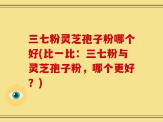 三七粉灵芝孢子粉哪个好(比一比：三七粉与灵芝孢子粉，哪个更好？)